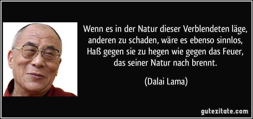 Wenn es in der Natur dieser Verblendeten läge, anderen zu schaden, wäre es ebenso sinnlos, Haß gegen sie zu hegen wie gegen das Feuer, das seiner Natur nach brennt. (Dalai Lama)