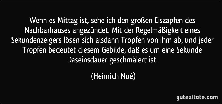 Wenn es Mittag ist, sehe ich den großen Eiszapfen des Nachbarhauses angezündet. Mit der Regelmäßigkeit eines Sekundenzeigers lösen sich alsdann Tropfen von ihm ab, und jeder Tropfen bedeutet diesem Gebilde, daß es um eine Sekunde Daseinsdauer geschmälert ist. (Heinrich Noè)