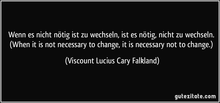 Wenn es nicht nötig ist zu wechseln, ist es nötig, nicht zu wechseln. (When it is not necessary to change, it is necessary not to change.) (Viscount Lucius Cary Falkland)