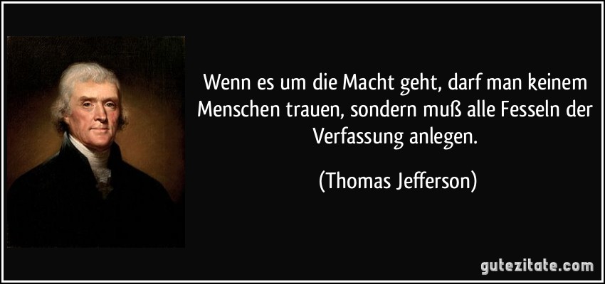 Wenn es um die Macht geht, darf man keinem Menschen trauen, sondern muß alle Fesseln der Verfassung anlegen. (Thomas Jefferson)