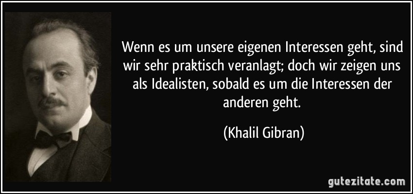 Wenn es um unsere eigenen Interessen geht, sind wir sehr praktisch veranlagt; doch wir zeigen uns als Idealisten, sobald es um die Interessen der anderen geht. (Khalil Gibran)