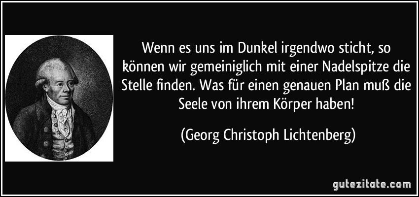 Wenn es uns im Dunkel irgendwo sticht, so können wir gemeiniglich mit einer Nadelspitze die Stelle finden. Was für einen genauen Plan muß die Seele von ihrem Körper haben! (Georg Christoph Lichtenberg)