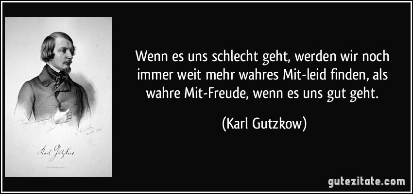 Wenn es uns schlecht geht, werden wir noch immer weit mehr wahres Mit-leid finden, als wahre Mit-Freude, wenn es uns gut geht. (Karl Gutzkow)