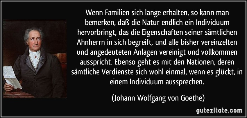 Wenn Familien sich lange erhalten, so kann man bemerken, daß die Natur endlich ein Individuum hervorbringt, das die Eigenschaften seiner sämtlichen Ahnherrn in sich begreift, und alle bisher vereinzelten und angedeuteten Anlagen vereinigt und vollkommen ausspricht. Ebenso geht es mit den Nationen, deren sämtliche Verdienste sich wohl einmal, wenn es glückt, in einem Individuum aussprechen. (Johann Wolfgang von Goethe)