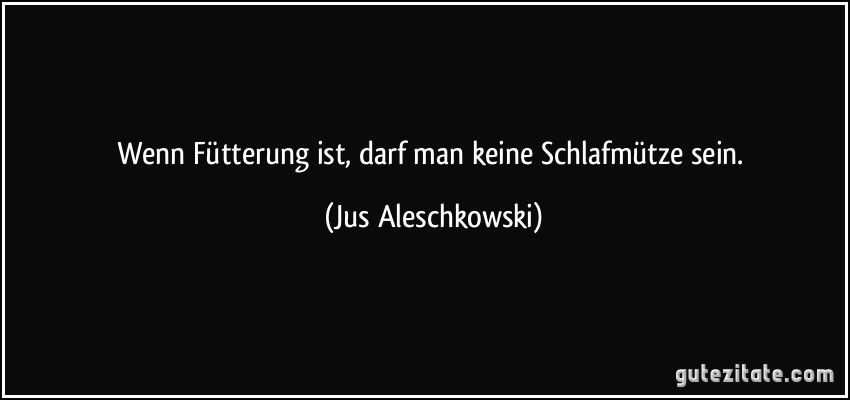 Wenn Fütterung ist, darf man keine Schlafmütze sein. (Jus Aleschkowski)