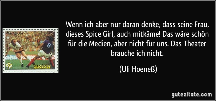 Wenn ich aber nur daran denke, dass seine Frau, dieses Spice Girl, auch mitkäme! Das wäre schön für die Medien, aber nicht für uns. Das Theater brauche ich nicht. (Uli Hoeneß)