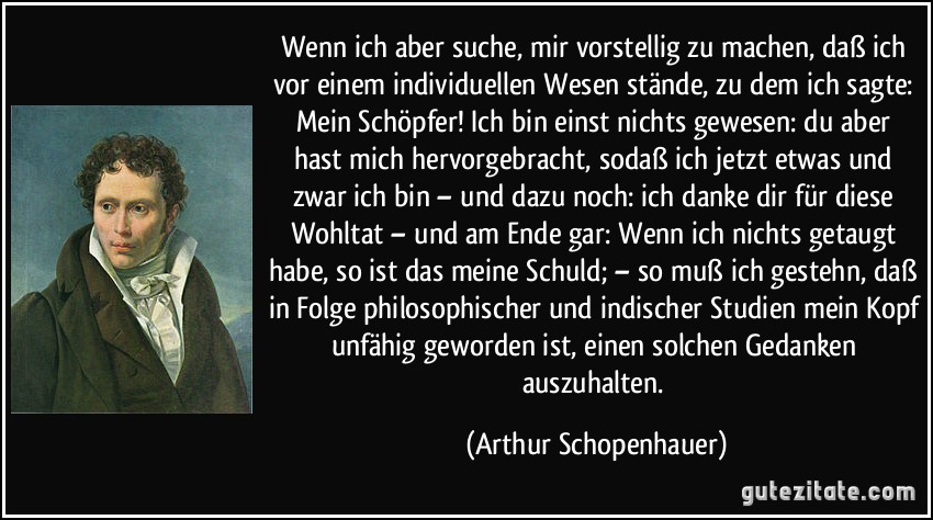 Wenn ich aber suche, mir vorstellig zu machen, daß ich vor einem individuellen Wesen stände, zu dem ich sagte: Mein Schöpfer! Ich bin einst nichts gewesen: du aber hast mich hervorgebracht, sodaß ich jetzt etwas und zwar ich bin – und dazu noch: ich danke dir für diese Wohltat – und am Ende gar: Wenn ich nichts getaugt habe, so ist das meine Schuld; – so muß ich gestehn, daß in Folge philosophischer und indischer Studien mein Kopf unfähig geworden ist, einen solchen Gedanken auszuhalten. (Arthur Schopenhauer)