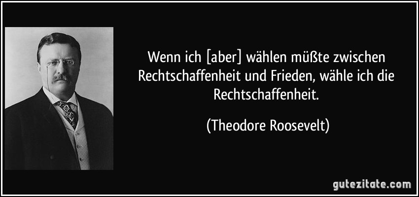 Wenn ich [aber] wählen müßte zwischen Rechtschaffenheit und Frieden, wähle ich die Rechtschaffenheit. (Theodore Roosevelt)