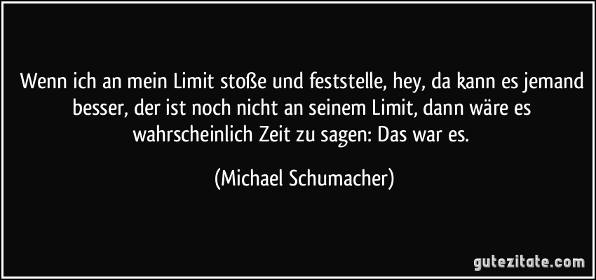 Wenn ich an mein Limit stoße und feststelle, hey, da kann es jemand besser, der ist noch nicht an seinem Limit, dann wäre es wahrscheinlich Zeit zu sagen: Das war es. (Michael Schumacher)