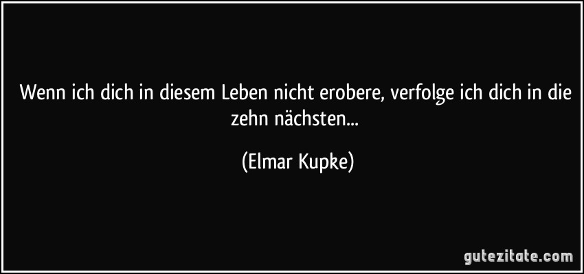 Wenn ich dich in diesem Leben nicht erobere, verfolge ich dich in die zehn nächsten... (Elmar Kupke)