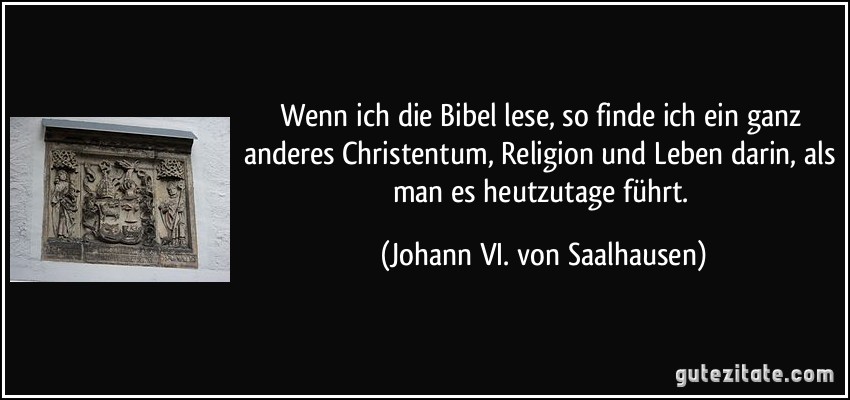 Wenn ich die Bibel lese, so finde ich ein ganz anderes Christentum, Religion und Leben darin, als man es heutzutage führt. (Johann VI. von Saalhausen)