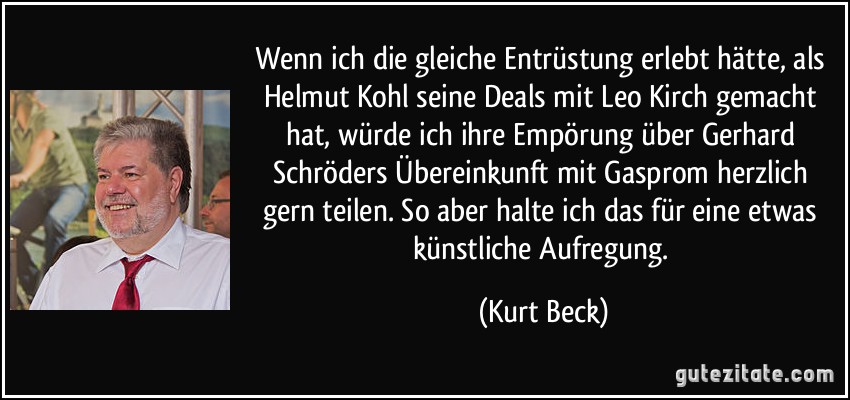 Wenn ich die gleiche Entrüstung erlebt hätte, als Helmut Kohl seine Deals mit Leo Kirch gemacht hat, würde ich ihre Empörung über Gerhard Schröders Übereinkunft mit Gasprom herzlich gern teilen. So aber halte ich das für eine etwas künstliche Aufregung. (Kurt Beck)