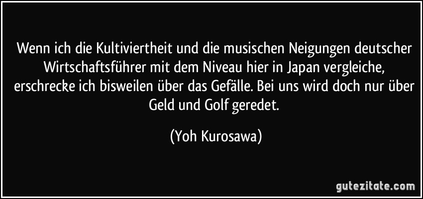 Wenn ich die Kultiviertheit und die musischen Neigungen deutscher Wirtschaftsführer mit dem Niveau hier in Japan vergleiche, erschrecke ich bisweilen über das Gefälle. Bei uns wird doch nur über Geld und Golf geredet. (Yoh Kurosawa)