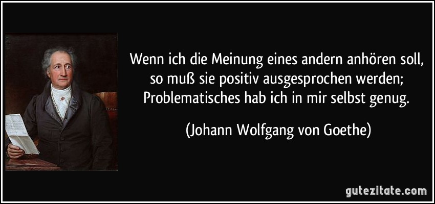 Wenn ich die Meinung eines andern anhören soll, so muß sie positiv ausgesprochen werden; Problematisches hab ich in mir selbst genug. (Johann Wolfgang von Goethe)