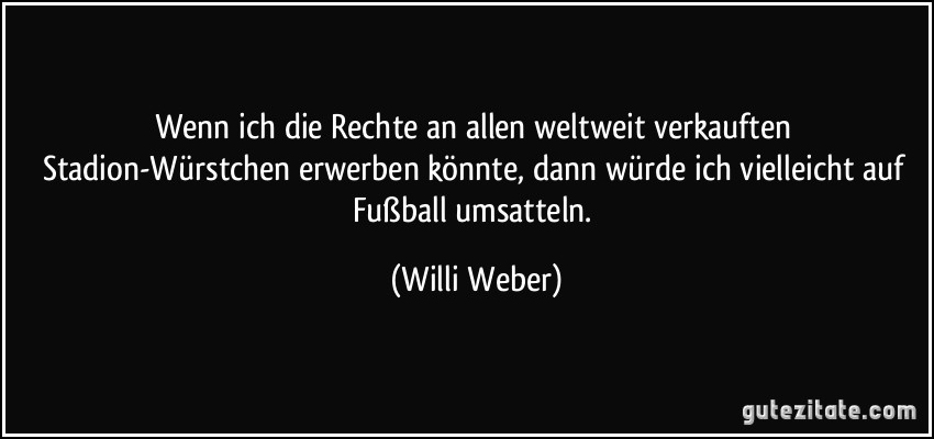 Wenn ich die Rechte an allen weltweit verkauften Stadion-Würstchen erwerben könnte, dann würde ich vielleicht auf Fußball umsatteln. (Willi Weber)