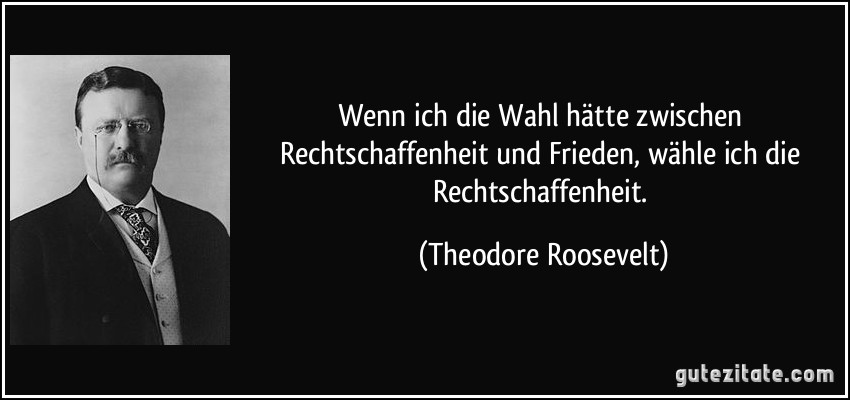 Wenn ich die Wahl hätte zwischen Rechtschaffenheit und Frieden, wähle ich die Rechtschaffenheit. (Theodore Roosevelt)
