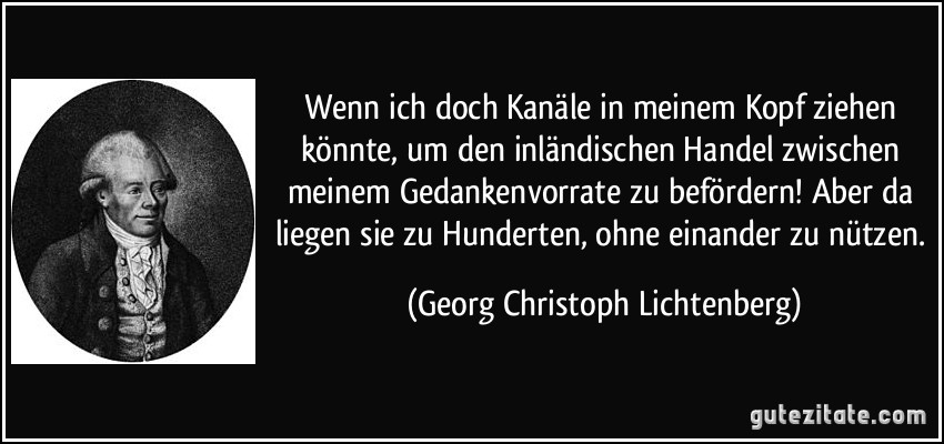 Wenn ich doch Kanäle in meinem Kopf ziehen könnte, um den inländischen Handel zwischen meinem Gedankenvorrate zu befördern! Aber da liegen sie zu Hunderten, ohne einander zu nützen. (Georg Christoph Lichtenberg)