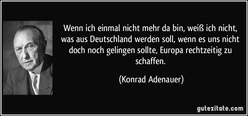 Wenn ich einmal nicht mehr da bin, weiß ich nicht, was aus Deutschland werden soll, wenn es uns nicht doch noch gelingen sollte, Europa rechtzeitig zu schaffen. (Konrad Adenauer)