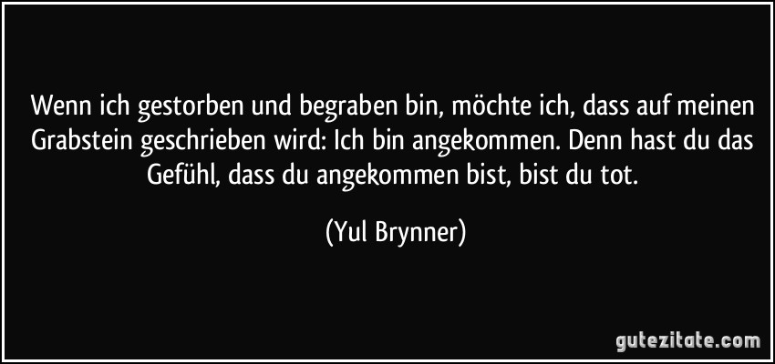 Wenn ich gestorben und begraben bin, möchte ich, dass auf meinen Grabstein geschrieben wird: Ich bin angekommen. Denn hast du das Gefühl, dass du angekommen bist, bist du tot. (Yul Brynner)