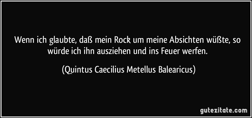 Wenn ich glaubte, daß mein Rock um meine Absichten wüßte, so würde ich ihn ausziehen und ins Feuer werfen. (Quintus Caecilius Metellus Balearicus)