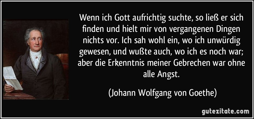 Wenn ich Gott aufrichtig suchte, so ließ er sich finden und hielt mir von vergangenen Dingen nichts vor. Ich sah wohl ein, wo ich unwürdig gewesen, und wußte auch, wo ich es noch war; aber die Erkenntnis meiner Gebrechen war ohne alle Angst. (Johann Wolfgang von Goethe)