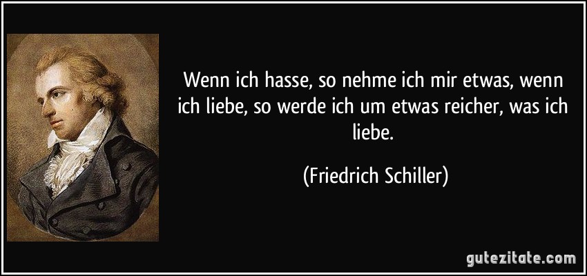 Wenn ich hasse, so nehme ich mir etwas, wenn ich liebe, so werde ich um etwas reicher, was ich liebe. (Friedrich Schiller)