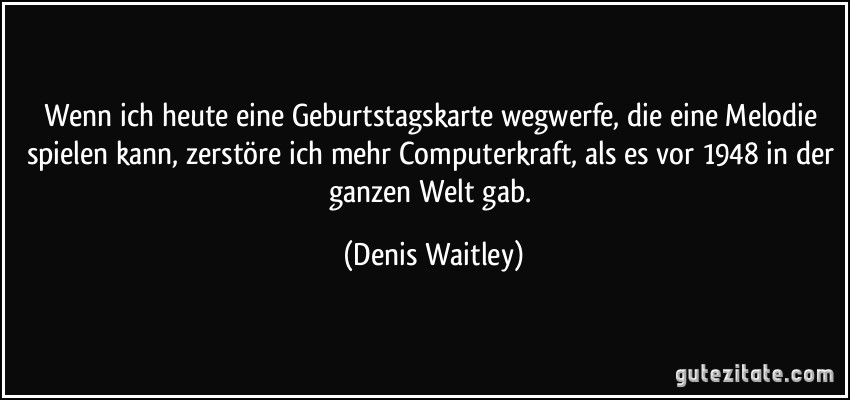 Wenn ich heute eine Geburtstagskarte wegwerfe, die eine Melodie spielen kann, zerstöre ich mehr Computerkraft, als es vor 1948 in der ganzen Welt gab. (Denis Waitley)