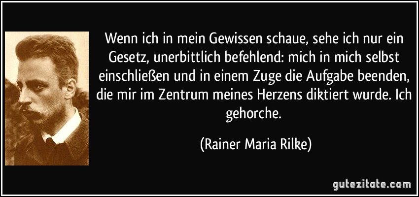 Wenn ich in mein Gewissen schaue, sehe ich nur ein Gesetz, unerbittlich befehlend: mich in mich selbst einschließen und in einem Zuge die Aufgabe beenden, die mir im Zentrum meines Herzens diktiert wurde. Ich gehorche. (Rainer Maria Rilke)