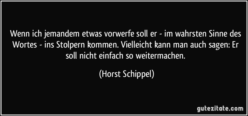 Wenn ich jemandem etwas vorwerfe soll er - im wahrsten Sinne des Wortes - ins Stolpern kommen. Vielleicht kann man auch sagen: Er soll nicht einfach so weitermachen. (Horst Schippel)