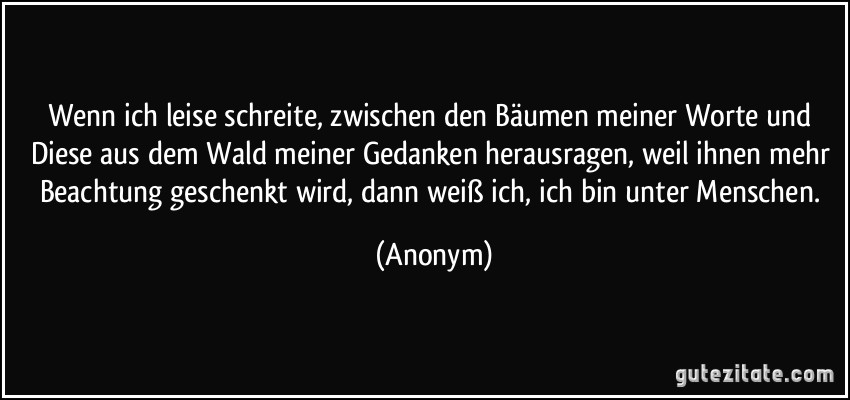 Wenn ich leise schreite, zwischen den Bäumen meiner Worte und Diese aus dem Wald meiner Gedanken herausragen, weil ihnen mehr Beachtung geschenkt wird, dann weiß ich, ich bin unter Menschen. (Anonym)