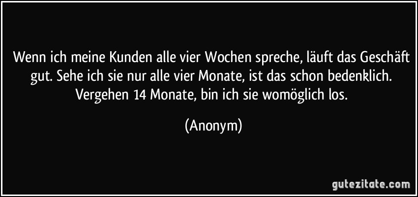 Wenn ich meine Kunden alle vier Wochen spreche, läuft das Geschäft gut. Sehe ich sie nur alle vier Monate, ist das schon bedenklich. Vergehen 14 Monate, bin ich sie womöglich los. (Anonym)