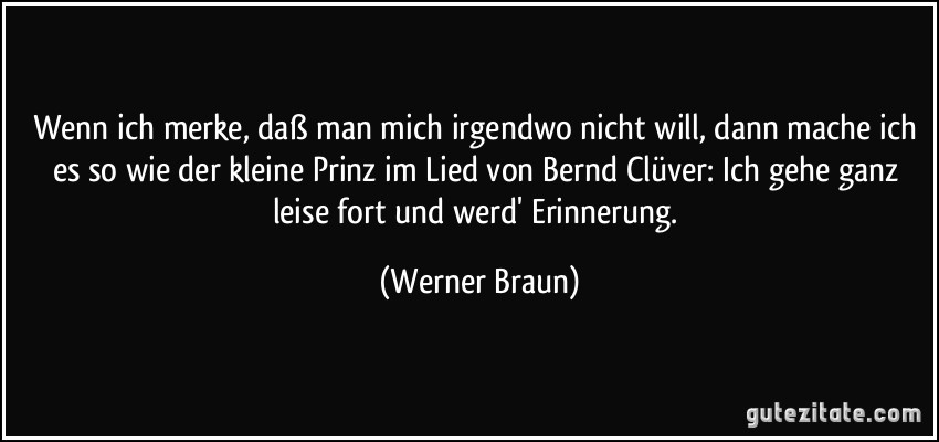 Wenn ich merke, daß man mich irgendwo nicht will, dann mache ich es so wie der kleine Prinz im Lied von Bernd Clüver: Ich gehe ganz leise fort und werd' Erinnerung. (Werner Braun)