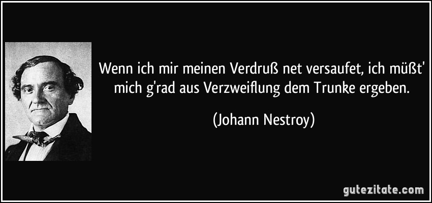 Wenn ich mir meinen Verdruß net versaufet, ich müßt' mich g'rad aus Verzweiflung dem Trunke ergeben. (Johann Nestroy)