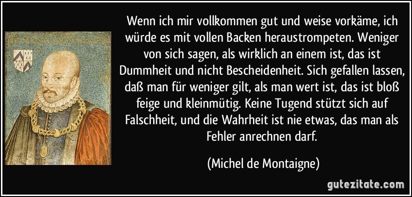 Wenn ich mir vollkommen gut und weise vorkäme, ich würde es mit vollen Backen heraustrompeten. Weniger von sich sagen, als wirklich an einem ist, das ist Dummheit und nicht Bescheidenheit. Sich gefallen lassen, daß man für weniger gilt, als man wert ist, das ist bloß feige und kleinmütig. Keine Tugend stützt sich auf Falschheit, und die Wahrheit ist nie etwas, das man als Fehler anrechnen darf. (Michel de Montaigne)