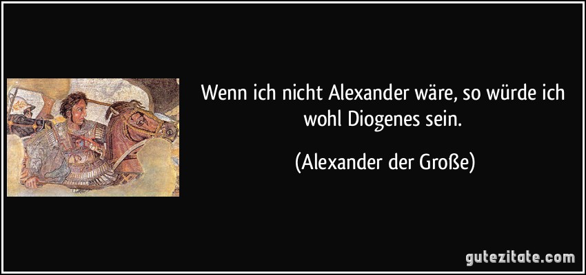 Wenn ich nicht Alexander wäre, so würde ich wohl Diogenes sein. (Alexander der Große)
