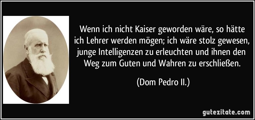 Wenn ich nicht Kaiser geworden wäre, so hätte ich Lehrer werden mögen; ich wäre stolz gewesen, junge Intelligenzen zu erleuchten und ihnen den Weg zum Guten und Wahren zu erschließen. (Dom Pedro II.)