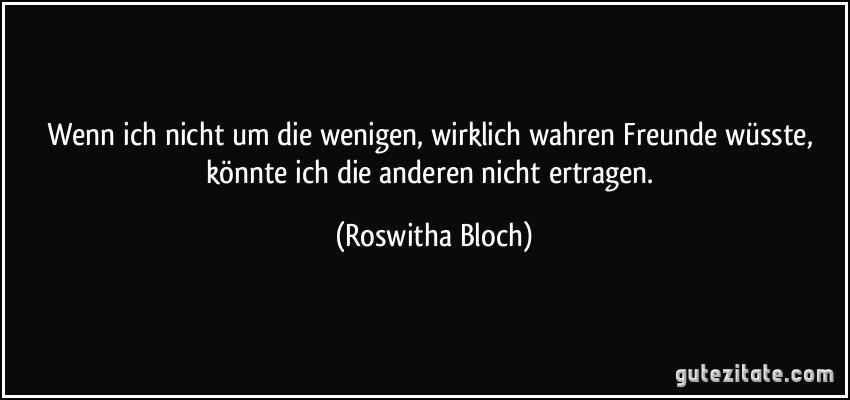 Wenn ich nicht um die wenigen, wirklich wahren Freunde wüsste, könnte ich die anderen nicht ertragen. (Roswitha Bloch)