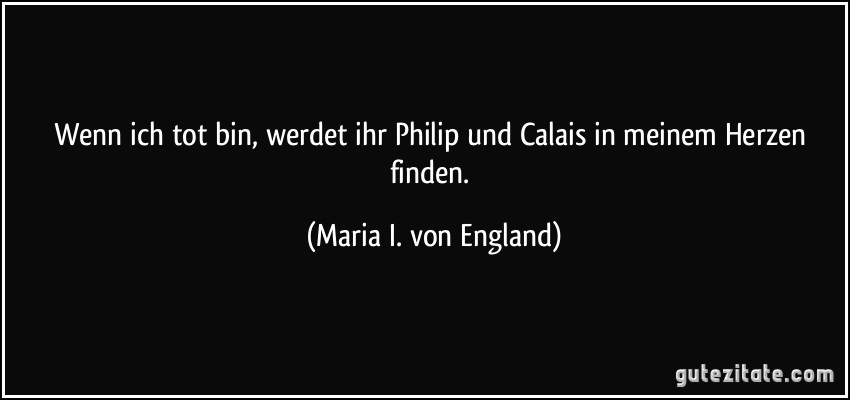Wenn ich tot bin, werdet ihr Philip und Calais in meinem Herzen finden. (Maria I. von England)