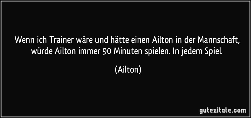 Wenn ich Trainer wäre und hätte einen Ailton in der Mannschaft, würde Ailton immer 90 Minuten spielen. In jedem Spiel. (Ailton)