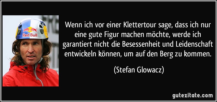 Wenn ich vor einer Klettertour sage, dass ich nur eine gute Figur machen möchte, werde ich garantiert nicht die Besessenheit und Leidenschaft entwickeln können, um auf den Berg zu kommen. (Stefan Glowacz)