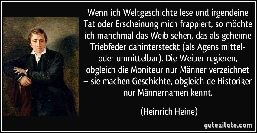 Wenn ich Weltgeschichte lese und irgendeine Tat oder Erscheinung mich frappiert, so möchte ich manchmal das Weib sehen, das als geheime Triebfeder dahintersteckt (als Agens mittel- oder unmittelbar). Die Weiber regieren, obgleich die Moniteur nur Männer verzeichnet – sie machen Geschichte, obgleich de Historiker nur Männernamen kennt. (Heinrich Heine)