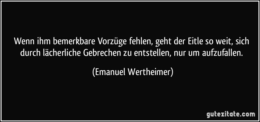 Wenn ihm bemerkbare Vorzüge fehlen, geht der Eitle so weit, sich durch lächerliche Gebrechen zu entstellen, nur um aufzufallen. (Emanuel Wertheimer)