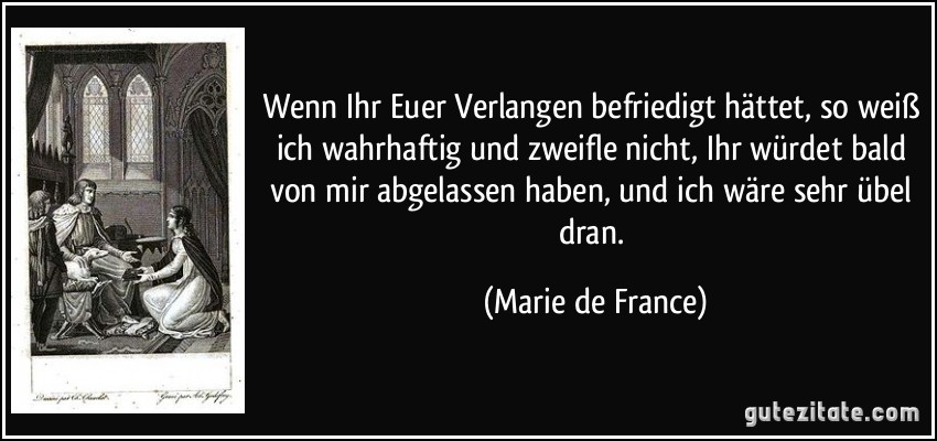 Wenn Ihr Euer Verlangen befriedigt hättet, so weiß ich wahrhaftig und zweifle nicht, Ihr würdet bald von mir abgelassen haben, und ich wäre sehr übel dran. (Marie de France)