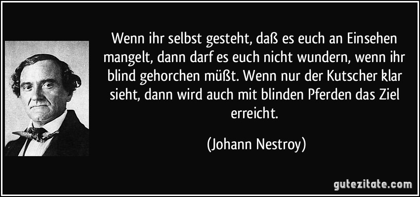 Wenn ihr selbst gesteht, daß es euch an Einsehen mangelt, dann darf es euch nicht wundern, wenn ihr blind gehorchen müßt. Wenn nur der Kutscher klar sieht, dann wird auch mit blinden Pferden das Ziel erreicht. (Johann Nestroy)