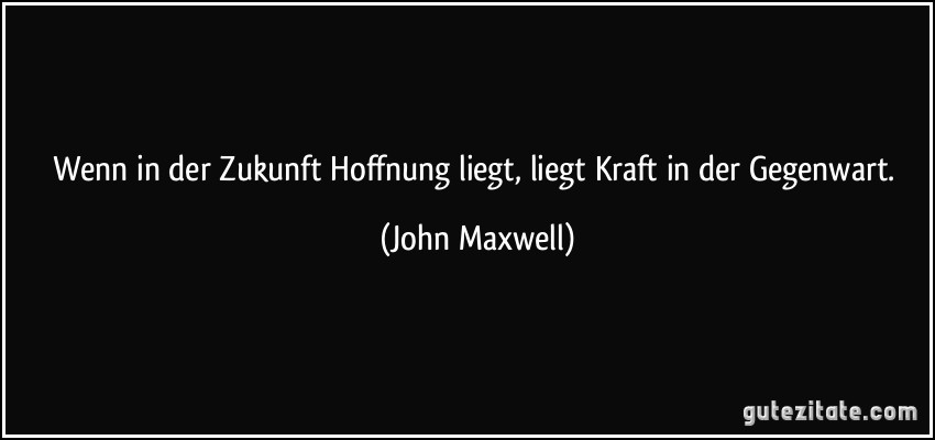 Wenn in der Zukunft Hoffnung liegt, liegt Kraft in der Gegenwart. (John Maxwell)