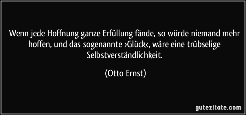 Wenn jede Hoffnung ganze Erfüllung fände, so würde niemand mehr hoffen, und das sogenannte ›Glück‹, wäre eine trübselige Selbstverständlichkeit. (Otto Ernst)