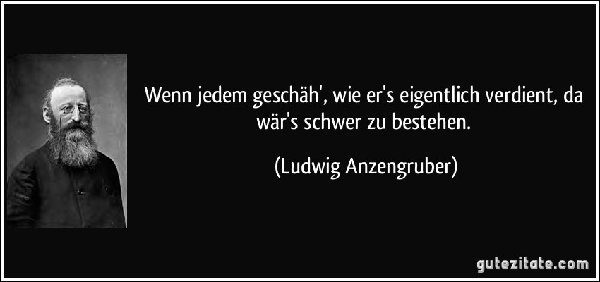 Wenn jedem geschäh', wie er's eigentlich verdient, da wär's schwer zu bestehen. (Ludwig Anzengruber)