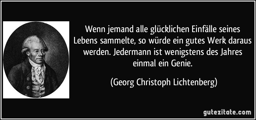 Wenn jemand alle glücklichen Einfälle seines Lebens sammelte, so würde ein gutes Werk daraus werden. Jedermann ist wenigstens des Jahres einmal ein Genie. (Georg Christoph Lichtenberg)