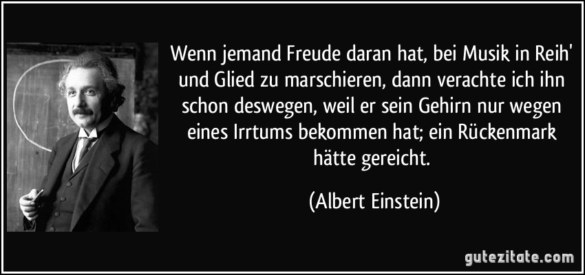 Wenn jemand Freude daran hat, bei Musik in Reih' und Glied zu marschieren, dann verachte ich ihn schon deswegen, weil er sein Gehirn nur wegen eines Irrtums bekommen hat; ein Rückenmark hätte gereicht. (Albert Einstein)