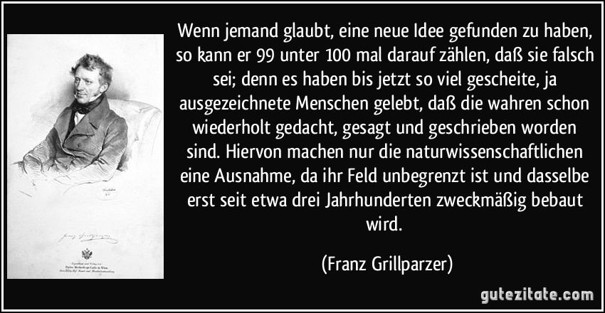 Wenn jemand glaubt, eine neue Idee gefunden zu haben, so kann er 99 unter 100 mal darauf zählen, daß sie falsch sei; denn es haben bis jetzt so viel gescheite, ja ausgezeichnete Menschen gelebt, daß die wahren schon wiederholt gedacht, gesagt und geschrieben worden sind. Hiervon machen nur die naturwissenschaftlichen eine Ausnahme, da ihr Feld unbegrenzt ist und dasselbe erst seit etwa drei Jahrhunderten zweckmäßig bebaut wird. (Franz Grillparzer)